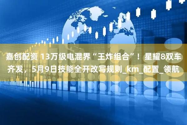 嘉创配资 13万级电混界“王炸组合”！星耀8双车齐发，5月9日技能全开改写规则_km_配置_领航
