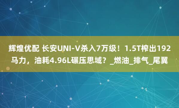 辉煌优配 长安UNI-V杀入7万级！1.5T榨出192马力，油耗4.96L碾压思域？_燃油_排气_尾翼