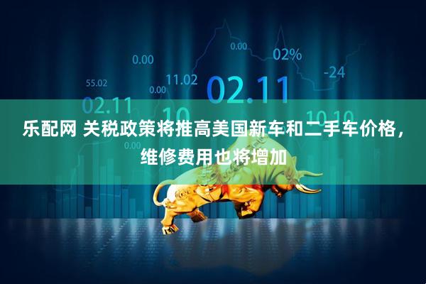 乐配网 关税政策将推高美国新车和二手车价格，维修费用也将增加