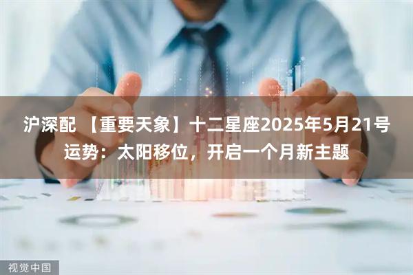 沪深配 【重要天象】十二星座2025年5月21号运势：太阳移位，开启一个月新主题