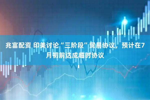 兆富配资 印美讨论“三阶段”贸易协议，预计在7月初前达成临时协议