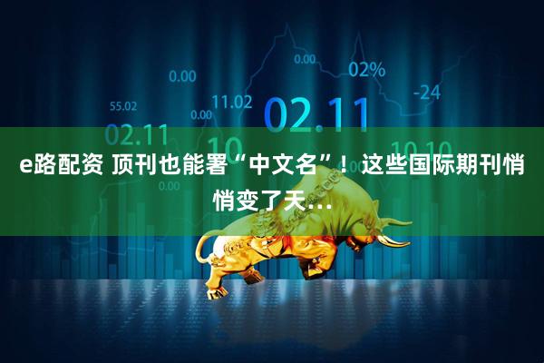 e路配资 顶刊也能署“中文名”！这些国际期刊悄悄变了天…