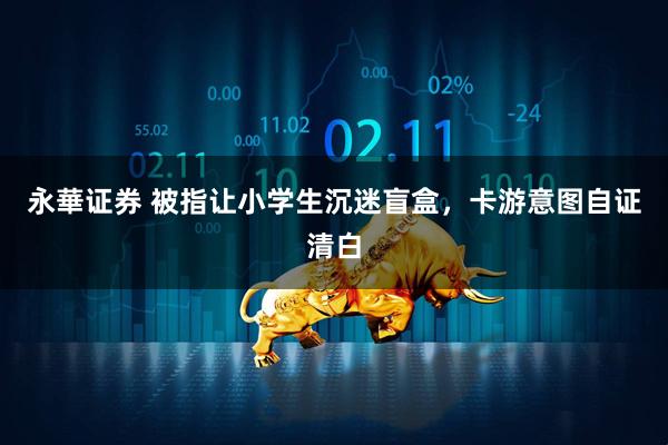 永華证券 被指让小学生沉迷盲盒，卡游意图自证清白
