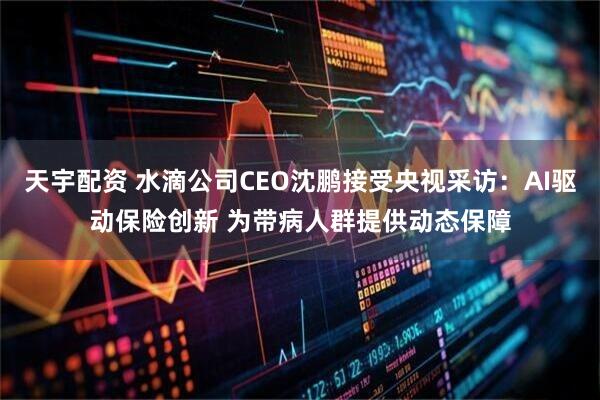 天宇配资 水滴公司CEO沈鹏接受央视采访：AI驱动保险创新 为带病人群提供动态保障