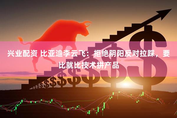 兴业配资 比亚迪李云飞：拒绝阴阳反对拉踩，要比就比技术拼产品