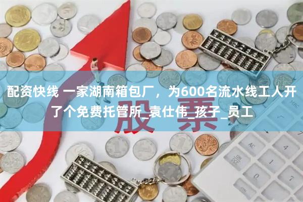 配资快线 一家湖南箱包厂，为600名流水线工人开了个免费托管所_袁仕伟_孩子_员工