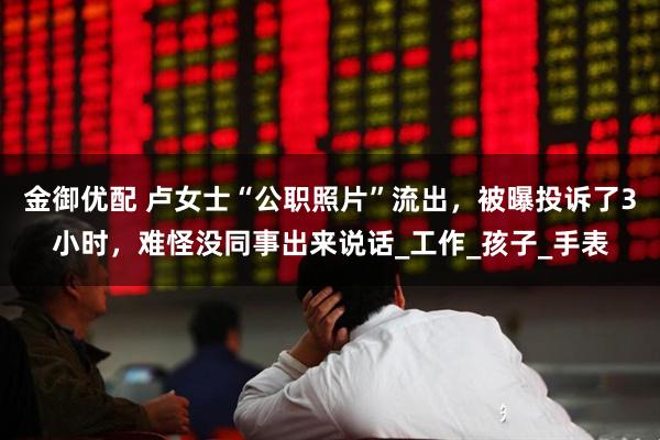 金御优配 卢女士“公职照片”流出，被曝投诉了3小时，难怪没同事出来说话_工作_孩子_手表