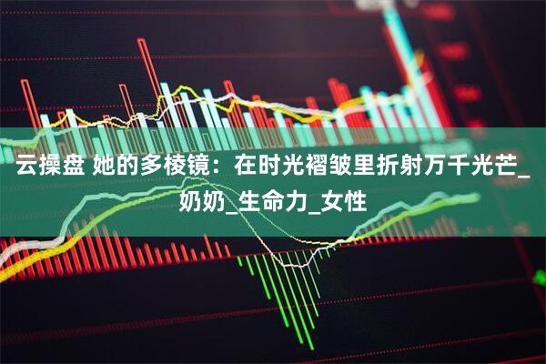 云操盘 她的多棱镜：在时光褶皱里折射万千光芒_奶奶_生命力_女性