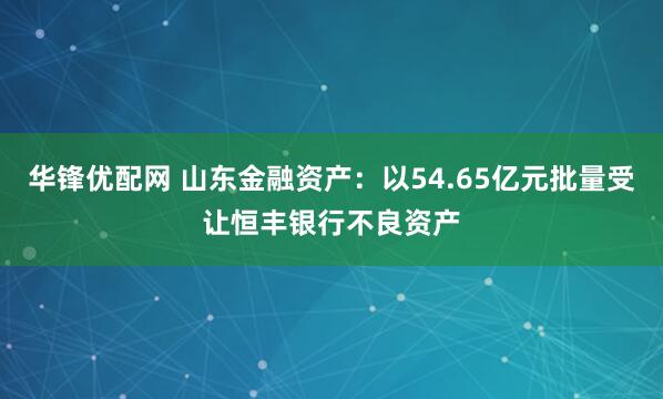 华锋优配网 山东金融资产：以54.65亿元批量受让恒丰银行不良资产