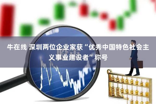 牛在线 深圳两位企业家获“优秀中国特色社会主义事业建设者”称号