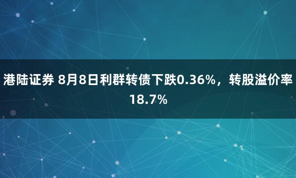 港陆证券 8月8日利群转债下跌0.36%，转股溢价率18.7%