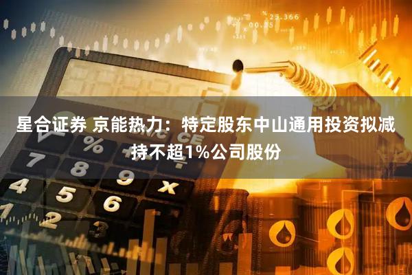 星合证券 京能热力：特定股东中山通用投资拟减持不超1%公司股份