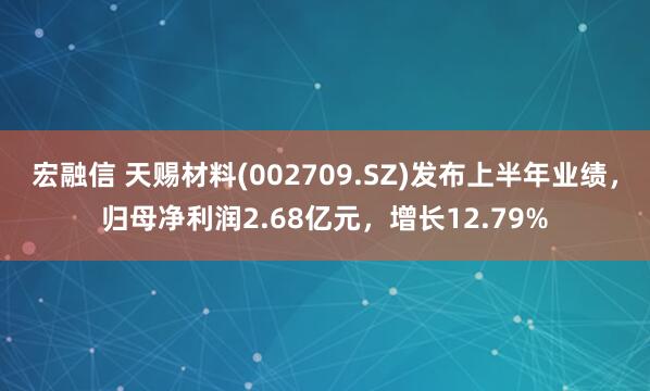 宏融信 天赐材料(002709.SZ)发布上半年业绩，归母净利润2.68亿元，增长12.79%