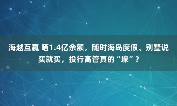 海越互赢 晒1.4亿余额，随时海岛度假、别墅说买就买，投行高管真的“壕”？