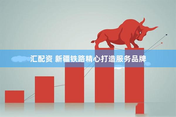 汇配资 新疆铁路精心打造服务品牌