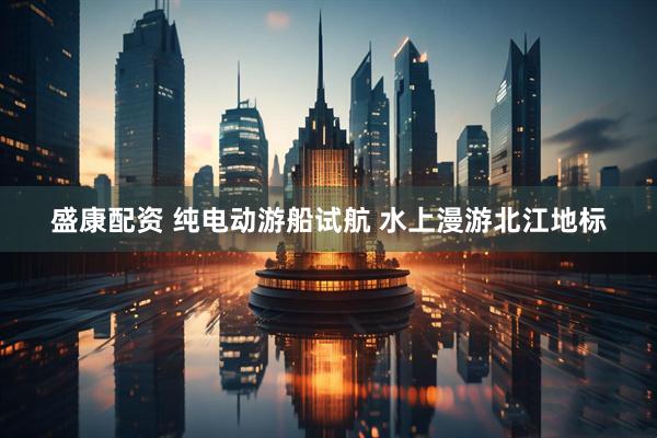 盛康配资 纯电动游船试航 水上漫游北江地标
