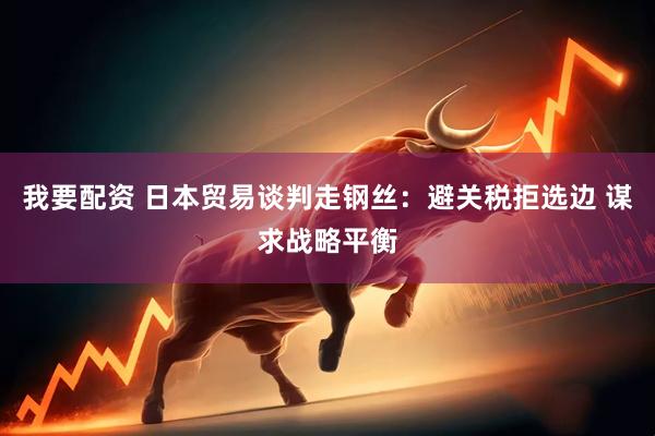 我要配资 日本贸易谈判走钢丝:避关税拒选边 谋求战略平衡