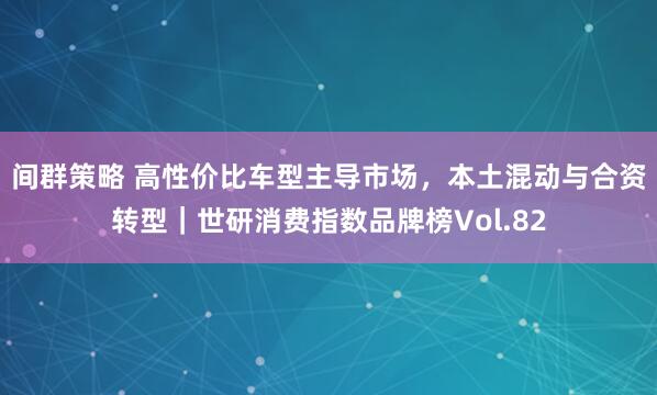 间群策略 高性价比车型主导市场，本土混动与合资转型｜世研消费指数品牌榜Vol.82