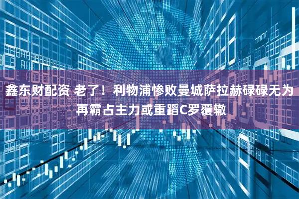 鑫东财配资 老了！利物浦惨败曼城萨拉赫碌碌无为 再霸占主力或重蹈C罗覆辙