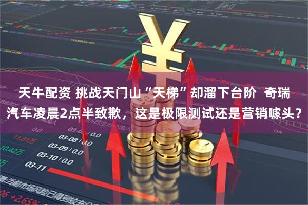 天牛配资 挑战天门山“天梯”却溜下台阶  奇瑞汽车凌晨2点半致歉，这是极限测试还是营销噱头？