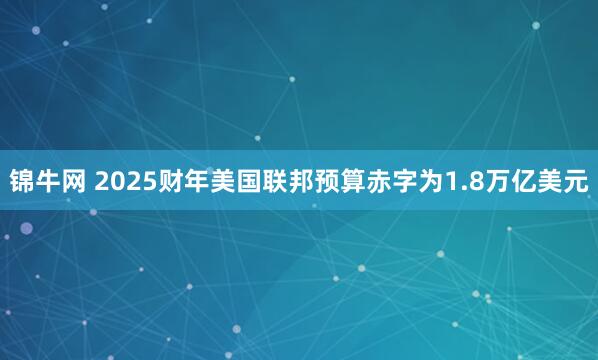 锦牛网 2025财年美国联邦预算赤字为1.8万亿美元