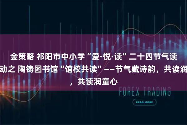 金策略 祁阳市中小学“爱·悦·读”二十四节气读书行动之 陶铸图书馆“馆校共读”——节气藏诗韵，共读润童心