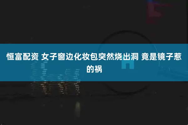 恒富配资 女子窗边化妆包突然烧出洞 竟是镜子惹的祸