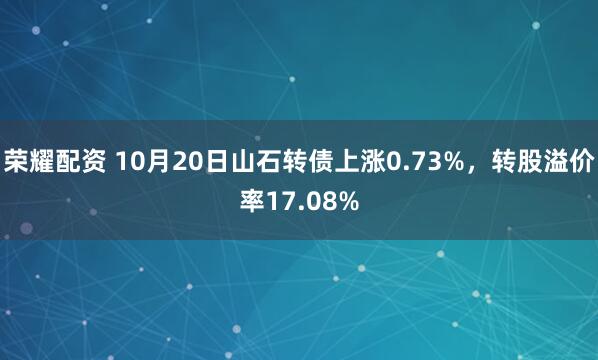 荣耀配资 10月20日山石转债上涨0.73%，转股溢价率17.08%