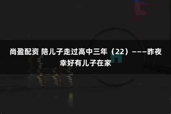 尚盈配资 陪儿子走过高中三年(22)———昨夜幸好有儿子在家