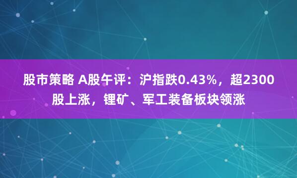 股市策略 A股午评：沪指跌0.43%，超2300股上涨，锂矿、军工装备板块领涨