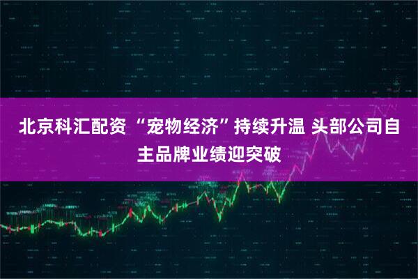 北京科汇配资 “宠物经济”持续升温 头部公司自主品牌业绩迎突破