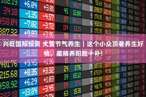 兴旺国际投资 大雪节气养生｜这个小众顶奢养生好物，藏精养阳胜十补!