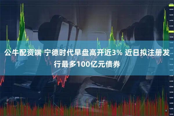 公牛配资端 宁德时代早盘高开近3% 近日拟注册发行最多100亿元债券