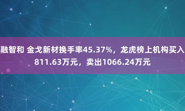 融智和 金戈新材换手率45.37%，龙虎榜上机构买入811.63万元，卖出1066.24万元