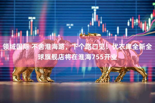 领域国际 不舍淮海路，下个路口见！优衣库全新全球旗舰店将在淮海755开业