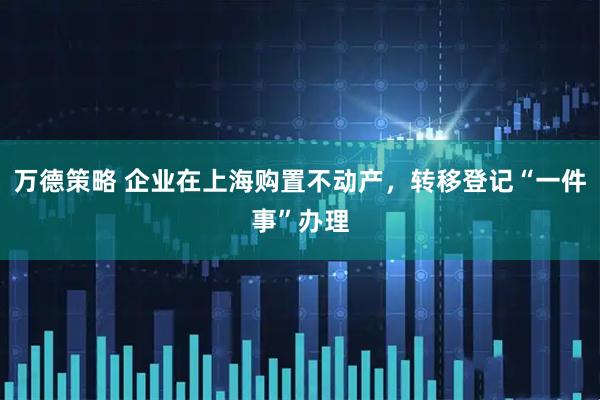 万德策略 企业在上海购置不动产，转移登记“一件事”办理