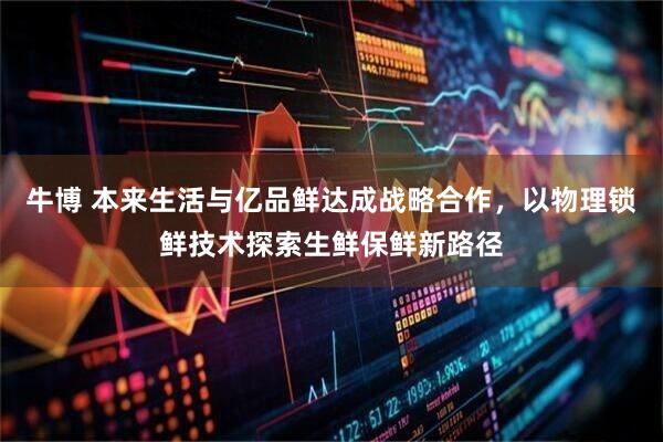 牛博 本来生活与亿品鲜达成战略合作，以物理锁鲜技术探索生鲜保鲜新路径