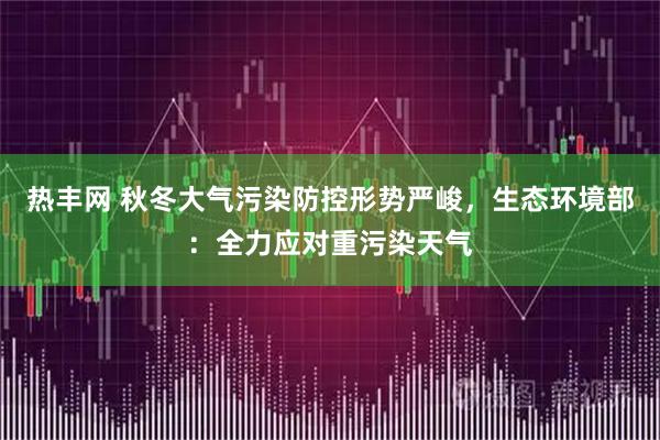热丰网 秋冬大气污染防控形势严峻，生态环境部：全力应对重污染天气